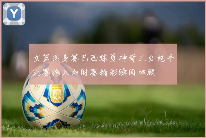 女篮热身赛巴西球员神奇三分绝平比赛拖入加时赛精彩瞬间回顾