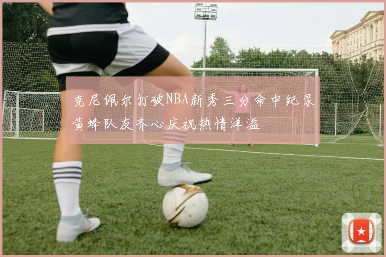 克尼佩尔打破NBA新秀三分命中纪录黄蜂队友齐心庆祝热情洋溢