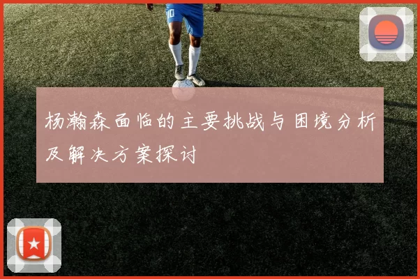 杨瀚森面临的主要挑战与困境分析及解决方案探讨