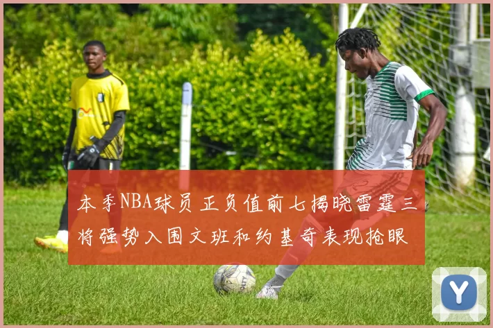 本季NBA球员正负值前七揭晓雷霆三将强势入围文班和约基奇表现抢眼