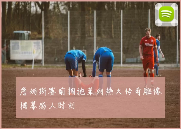 詹姆斯赛前拥抱莱利热火传奇雕像揭幕感人时刻