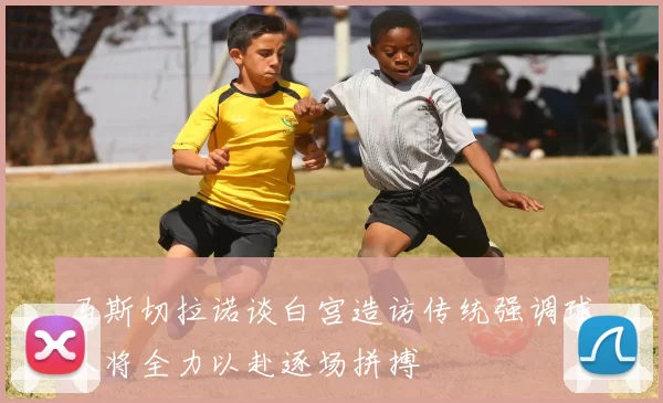 马斯切拉诺谈白宫造访传统强调球队将全力以赴逐场拼搏
