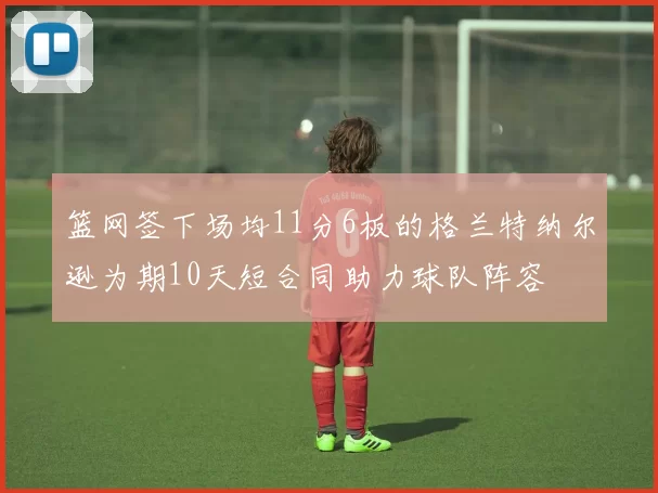 篮网签下场均11分6板的格兰特纳尔逊为期10天短合同助力球队阵容