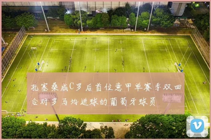 孔塞桑成C罗后首位意甲单赛季双回合对罗马均进球的葡萄牙球员