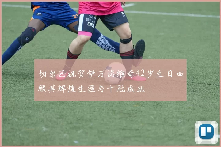 切尔西祝贺伊万诺维奇42岁生日回顾其辉煌生涯与十冠成就