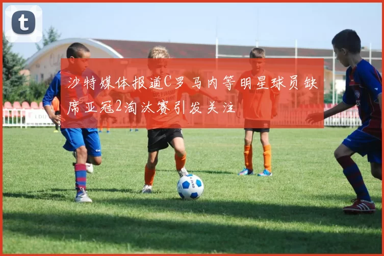 沙特媒体报道C罗马内等明星球员缺席亚冠2淘汰赛引发关注