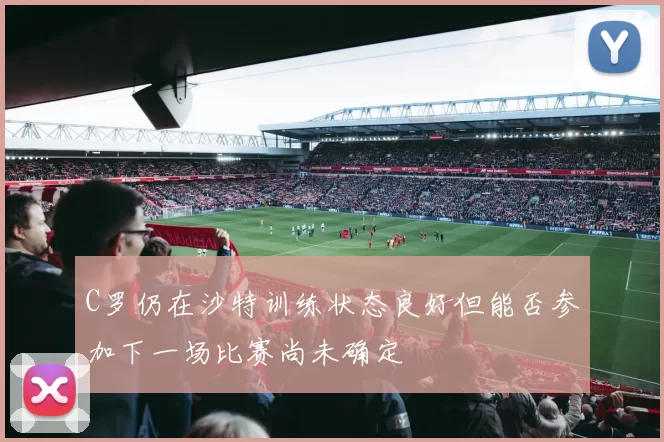 C罗仍在沙特训练状态良好但能否参加下一场比赛尚未确定