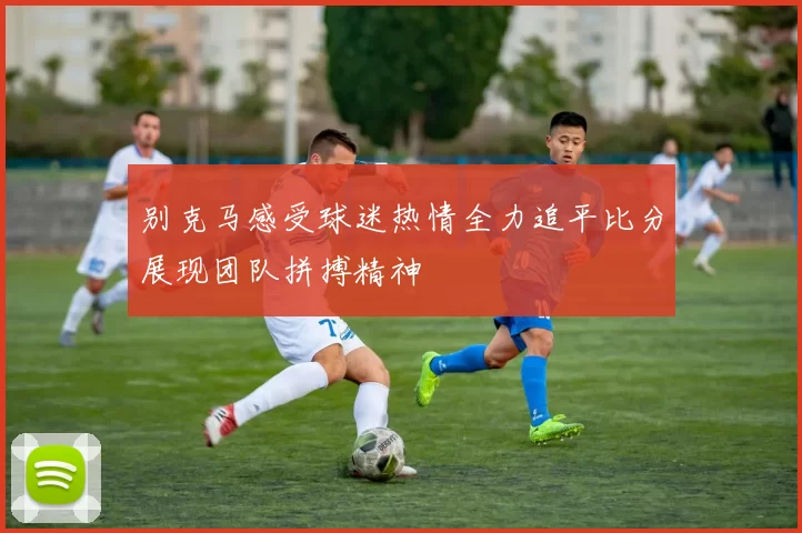 别克马感受球迷热情全力追平比分展现团队拼搏精神