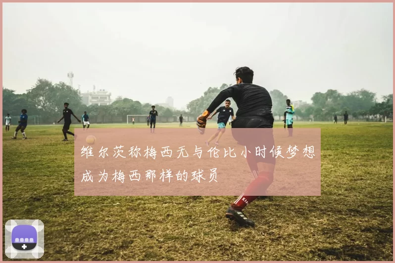 维尔茨称梅西无与伦比小时候梦想成为梅西那样的球员