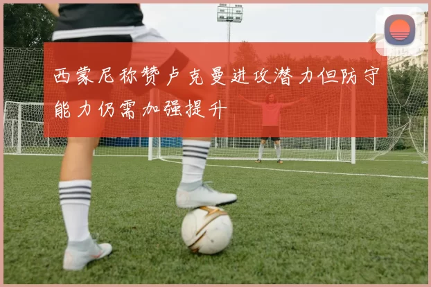 西蒙尼称赞卢克曼进攻潜力但防守能力仍需加强提升
