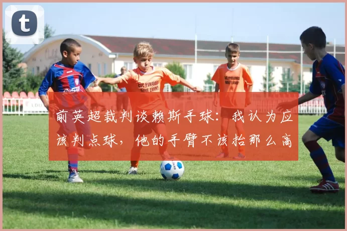前英超裁判谈赖斯手球：我认为应该判点球，他的手臂不该抬那么高