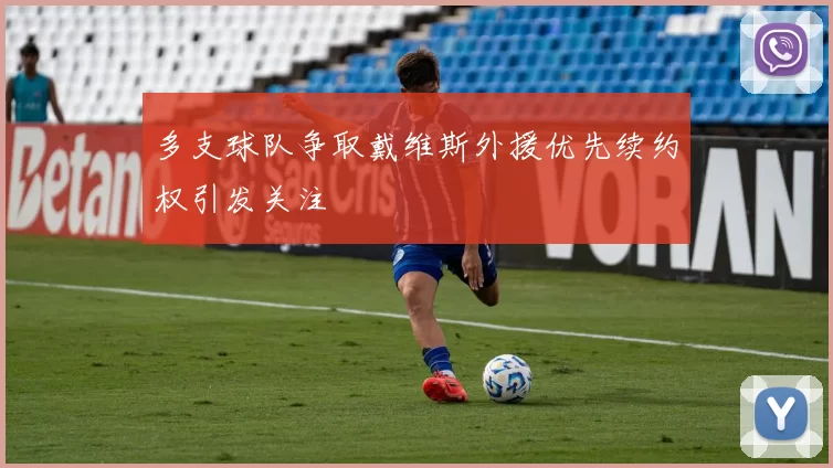 多支球队争取戴维斯外援优先续约权引发关注