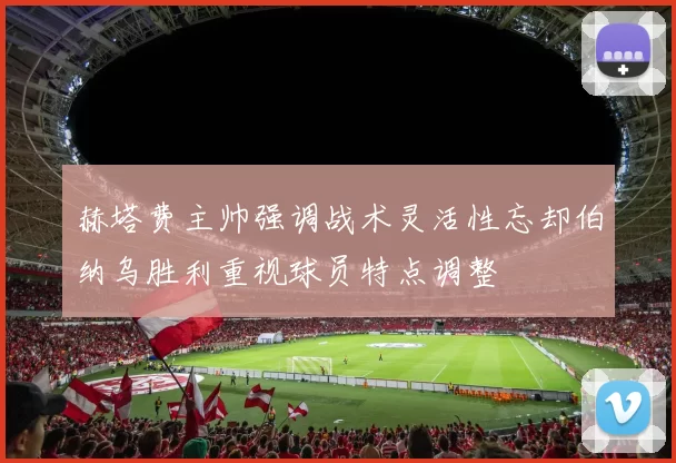 赫塔费主帅强调战术灵活性忘却伯纳乌胜利重视球员特点调整