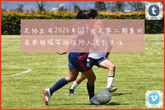 足协发布2026年U17女足第二期集训名单胡璀萍杨佰帅入选引关注