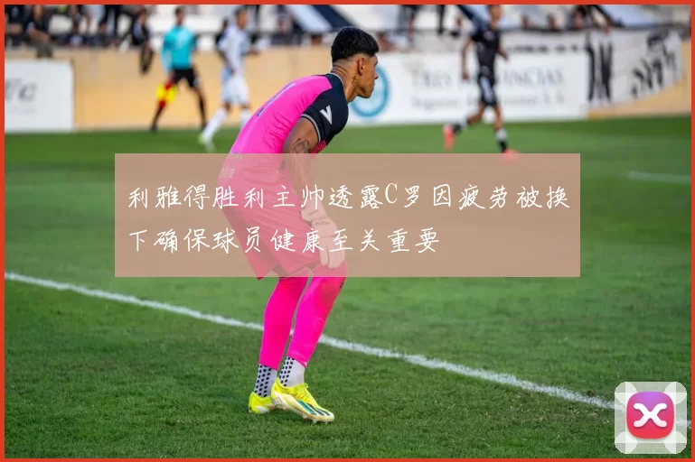 利雅得胜利主帅透露C罗因疲劳被换下确保球员健康至关重要