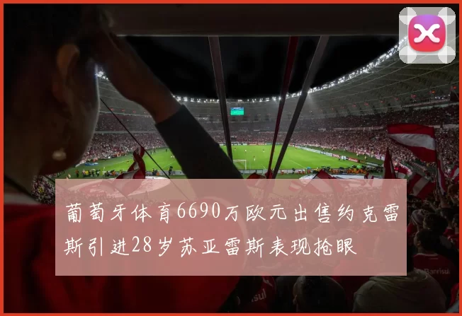 葡萄牙体育6690万欧元出售约克雷斯引进28岁苏亚雷斯表现抢眼