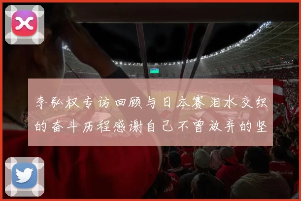 李弘权专访回顾与日本赛泪水交织的奋斗历程感谢自己不曾放弃的坚持
