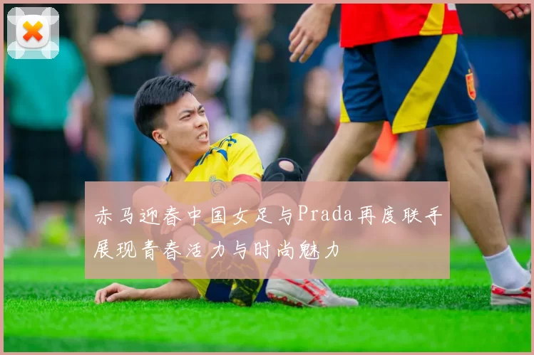 赤马迎春中国女足与Prada再度联手展现青春活力与时尚魅力