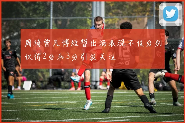 周琦曾凡博短暂出场表现不佳分别仅得2分和3分引发关注