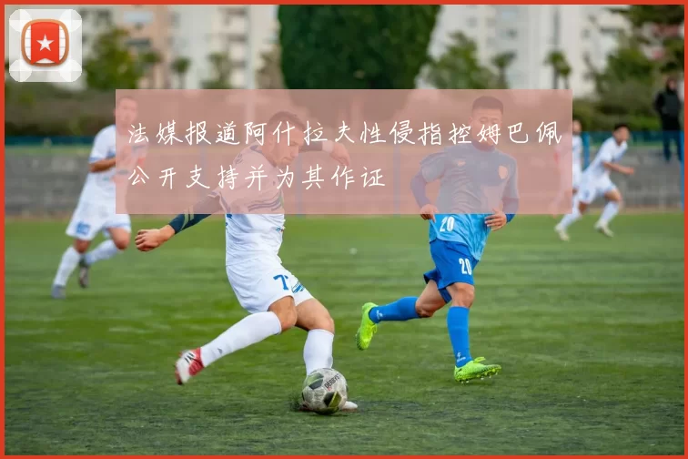 法媒报道阿什拉夫性侵指控姆巴佩公开支持并为其作证