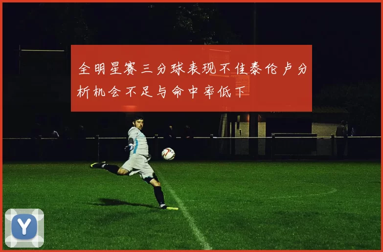 全明星赛三分球表现不佳泰伦卢分析机会不足与命中率低下