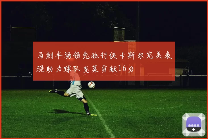 马刺半场领先独行侠卡斯尔完美表现助力球队克莱贡献16分