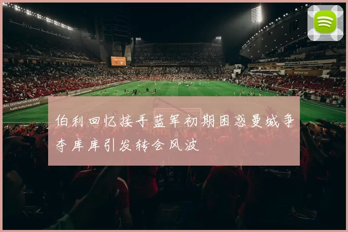 伯利回忆接手蓝军初期困惑曼城争夺库库引发转会风波