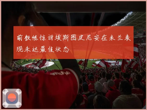 前教练惊讶埃斯图皮尼安在米兰表现未达最佳状态