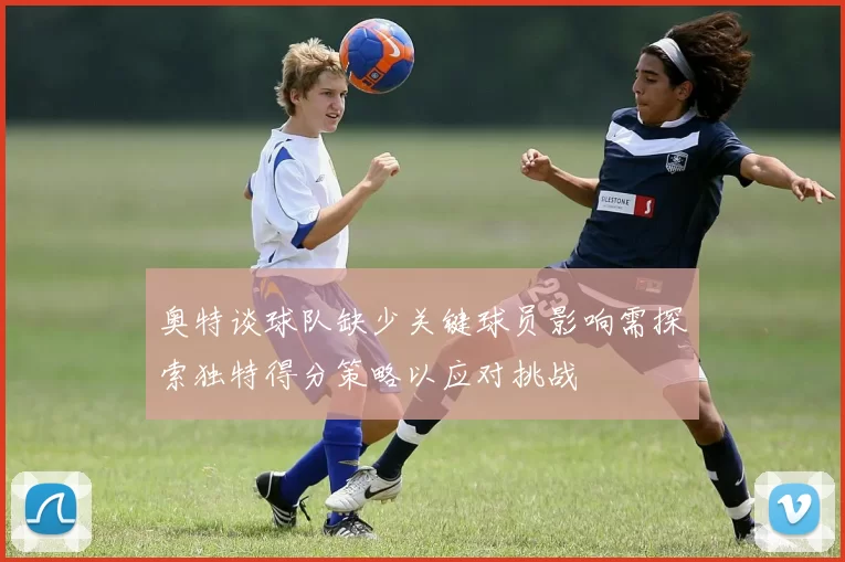 奥特谈球队缺少关键球员影响需探索独特得分策略以应对挑战