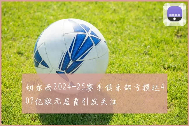 切尔西2024-25赛季俱乐部亏损达407亿欧元居首引发关注