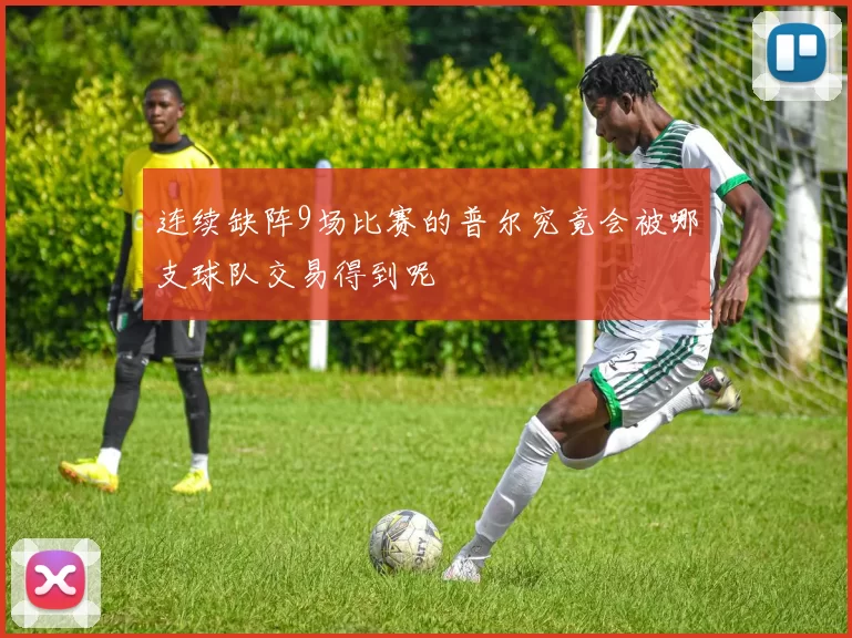连续缺阵9场比赛的普尔究竟会被哪支球队交易得到呢