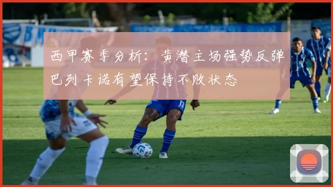 西甲赛季分析：黄潜主场强势反弹巴列卡诺有望保持不败状态