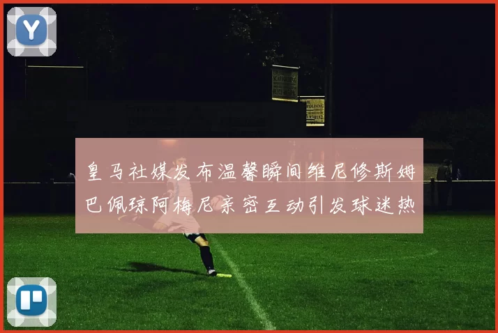 皇马社媒发布温馨瞬间维尼修斯姆巴佩琼阿梅尼亲密互动引发球迷热议