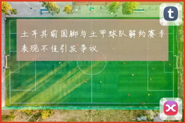 土耳其前国脚与土甲球队解约赛季表现不佳引发争议
