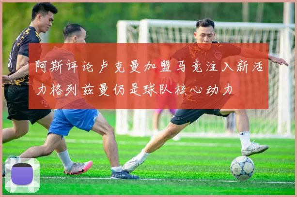 阿斯评论卢克曼加盟马竞注入新活力格列兹曼仍是球队核心动力
