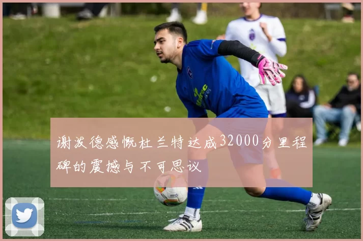 谢泼德感慨杜兰特达成32000分里程碑的震撼与不可思议