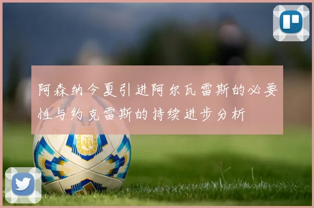 阿森纳今夏引进阿尔瓦雷斯的必要性与约克雷斯的持续进步分析