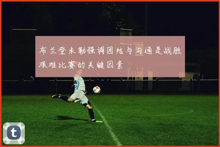 布兰登米勒强调团结与沟通是战胜艰难比赛的关键因素