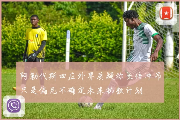 阿勒代斯回应外界质疑称长传冲吊只是偏见不确定未来执教计划