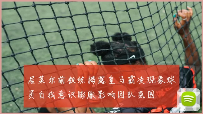 居莱尔前教练揭露皇马霸凌现象球员自我意识膨胀影响团队氛围