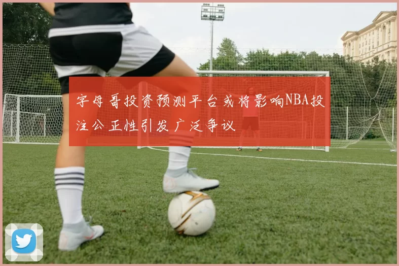 字母哥投资预测平台或将影响NBA投注公正性引发广泛争议