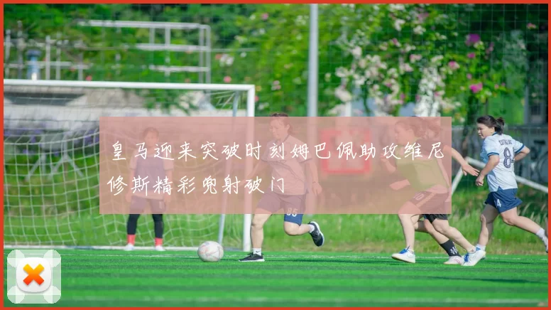 皇马迎来突破时刻姆巴佩助攻维尼修斯精彩兜射破门