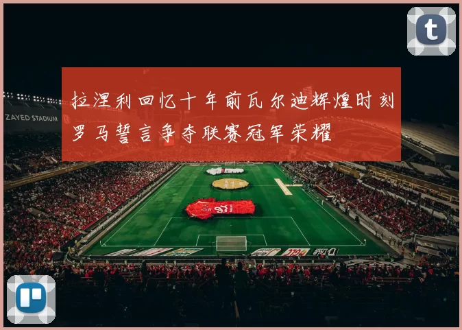 拉涅利回忆十年前瓦尔迪辉煌时刻罗马誓言争夺联赛冠军荣耀