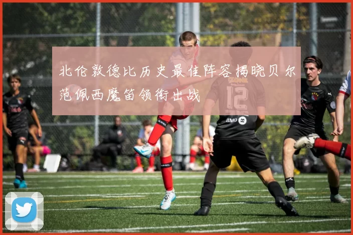北伦敦德比历史最佳阵容揭晓贝尔范佩西魔笛领衔出战